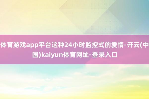 体育游戏app平台这种24小时监控式的爱情-开云(中国)kaiyun体育网址-登录入口