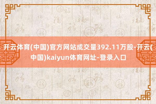 开云体育(中国)官方网站成交量392.11万股-开云(中国)kaiyun体育网址-登录入口