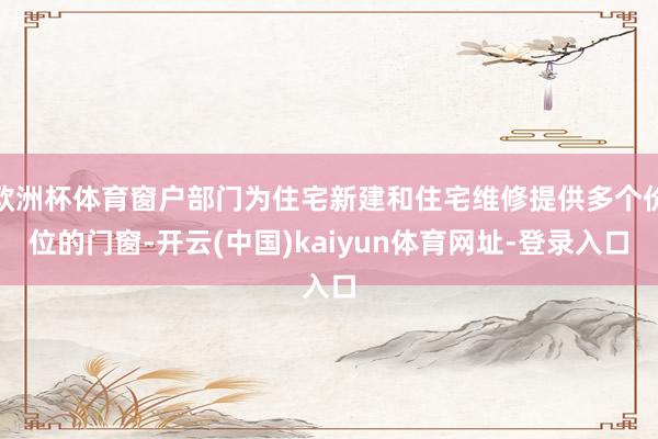 欧洲杯体育窗户部门为住宅新建和住宅维修提供多个价位的门窗-开云(中国)kaiyun体育网址-登录入口