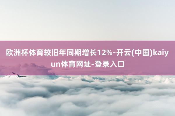 欧洲杯体育较旧年同期增长12%-开云(中国)kaiyun体育网址-登录入口