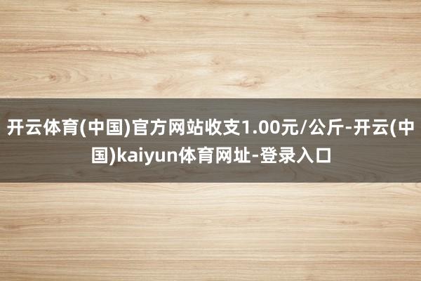 开云体育(中国)官方网站收支1.00元/公斤-开云(中国)kaiyun体育网址-登录入口