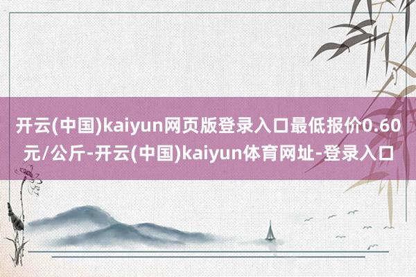 开云(中国)kaiyun网页版登录入口最低报价0.60元/公斤-开云(中国)kaiyun体育网址-登录入口