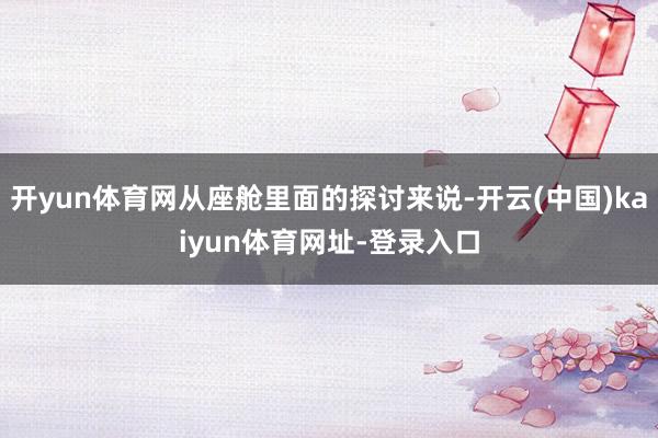 开yun体育网从座舱里面的探讨来说-开云(中国)kaiyun体育网址-登录入口