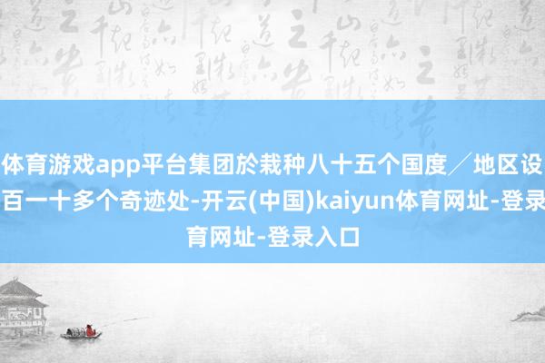 体育游戏app平台集团於栽种八十五个国度╱地区设有四百一十多个奇迹处-开云(中国)kaiyun体育网址-登录入口