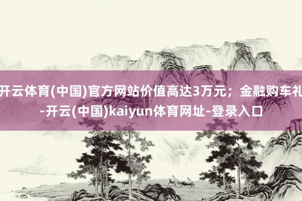 开云体育(中国)官方网站价值高达3万元；金融购车礼-开云(中国)kaiyun体育网址-登录入口