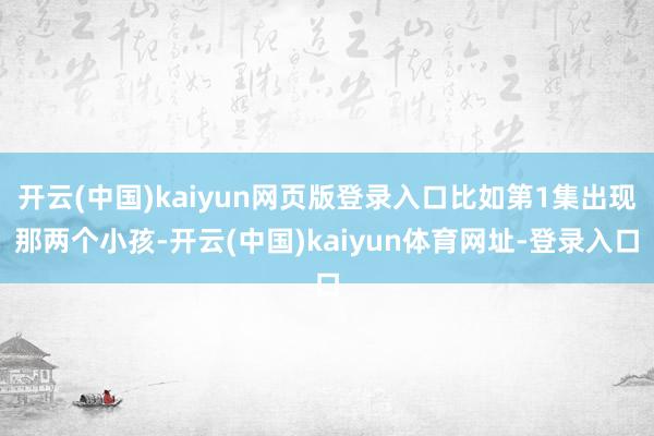 开云(中国)kaiyun网页版登录入口比如第1集出现那两个小孩-开云(中国)kaiyun体育网址-登录入口