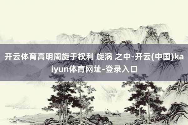 开云体育高明周旋于权利 旋涡 之中-开云(中国)kaiyun体育网址-登录入口