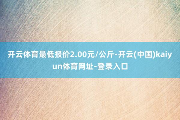 开云体育最低报价2.00元/公斤-开云(中国)kaiyun体育网址-登录入口