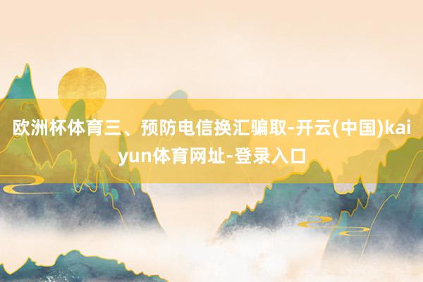 欧洲杯体育三、预防电信换汇骗取-开云(中国)kaiyun体育网址-登录入口