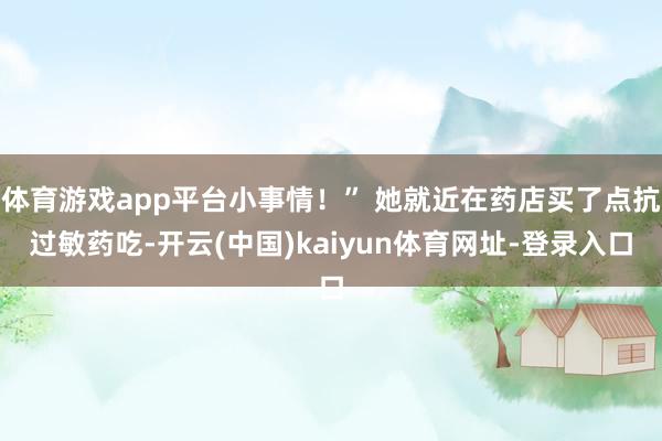 体育游戏app平台小事情！” 她就近在药店买了点抗过敏药吃-开云(中国)kaiyun体育网址-登录入口