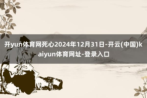 开yun体育网死心2024年12月31日-开云(中国)kaiyun体育网址-登录入口