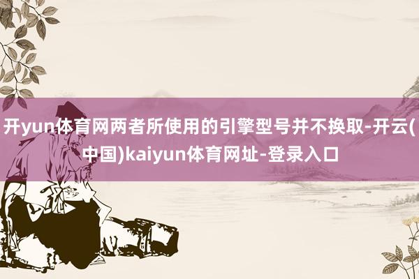 开yun体育网两者所使用的引擎型号并不换取-开云(中国)kaiyun体育网址-登录入口