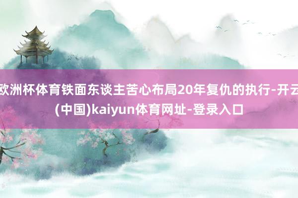 欧洲杯体育铁面东谈主苦心布局20年复仇的执行-开云(中国)kaiyun体育网址-登录入口
