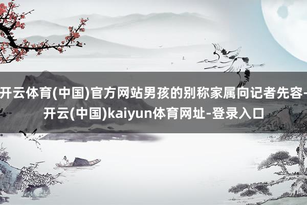 开云体育(中国)官方网站男孩的别称家属向记者先容-开云(中国)kaiyun体育网址-登录入口