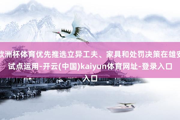 欧洲杯体育优先推选立异工夫、家具和处罚决策在雄安试点运用-开云(中国)kaiyun体育网址-登录入口