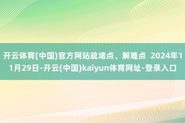 开云体育(中国)官方网站疏堵点、解难点  2024年11月29日-开云(中国)kaiyun体育网址-登录入口