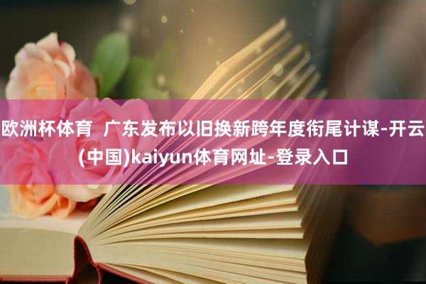 欧洲杯体育  广东发布以旧换新跨年度衔尾计谋-开云(中国)kaiyun体育网址-登录入口
