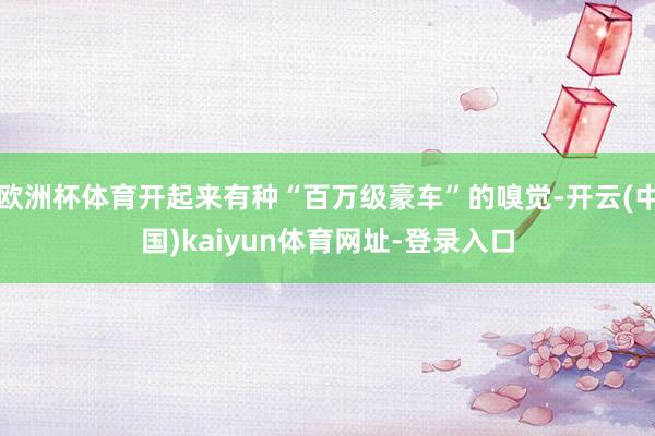 欧洲杯体育开起来有种“百万级豪车”的嗅觉-开云(中国)kaiyun体育网址-登录入口