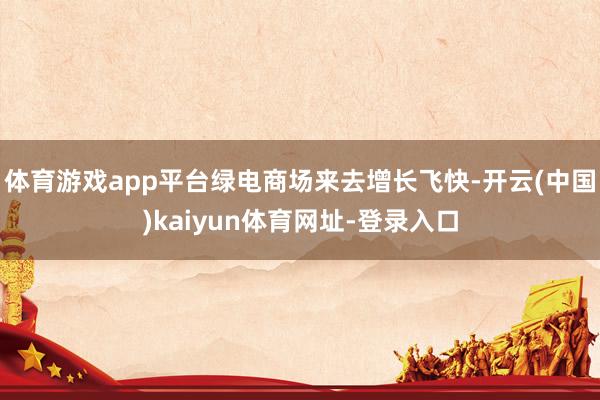 体育游戏app平台绿电商场来去增长飞快-开云(中国)kaiyun体育网址-登录入口