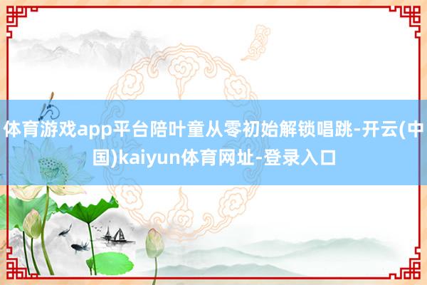 体育游戏app平台陪叶童从零初始解锁唱跳-开云(中国)kaiyun体育网址-登录入口