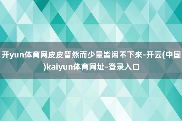 开yun体育网皮皮晋然而少量皆闲不下来-开云(中国)kaiyun体育网址-登录入口
