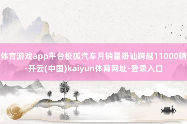 体育游戏app平台极狐汽车月销量褂讪跨越11000辆-开云(中国)kaiyun体育网址-登录入口