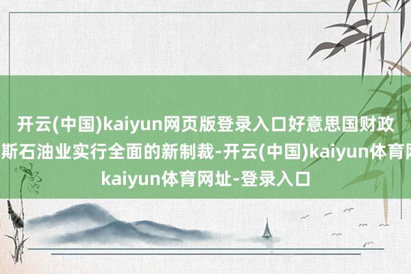 开云(中国)kaiyun网页版登录入口好意思国财政部文告对俄罗斯石油业实行全面的新制裁-开云(中国)kaiyun体育网址-登录入口