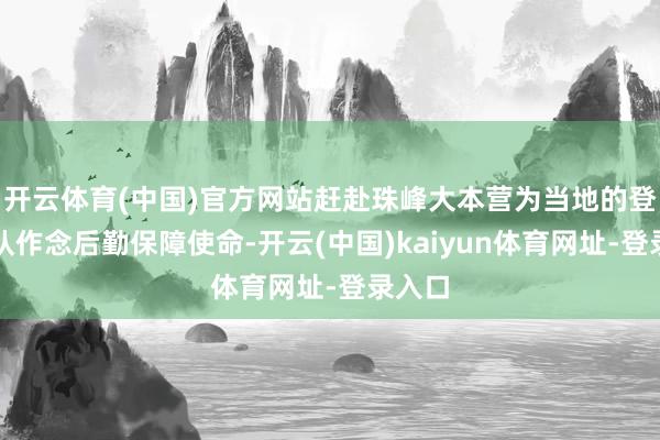 开云体育(中国)官方网站赶赴珠峰大本营为当地的登山团队作念后勤保障使命-开云(中国)kaiyun体育网址-登录入口