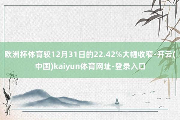 欧洲杯体育较12月31日的22.42%大幅收窄-开云(中国)kaiyun体育网址-登录入口