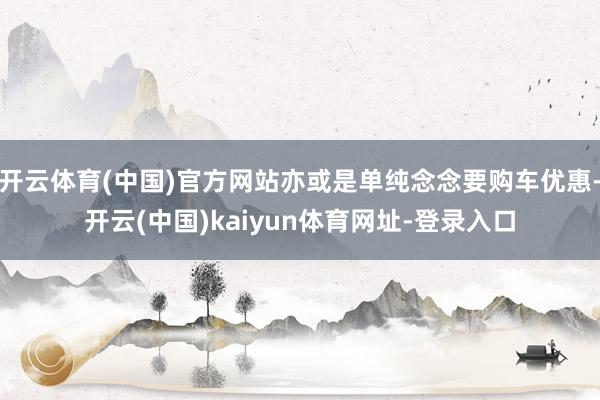 开云体育(中国)官方网站亦或是单纯念念要购车优惠-开云(中国)kaiyun体育网址-登录入口