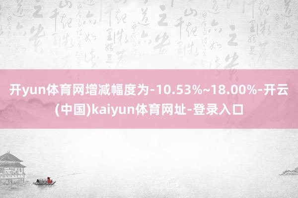 开yun体育网增减幅度为-10.53%~18.00%-开云(中国)kaiyun体育网址-登录入口