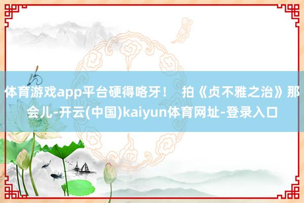 体育游戏app平台硬得咯牙！  拍《贞不雅之治》那会儿-开云(中国)kaiyun体育网址-登录入口