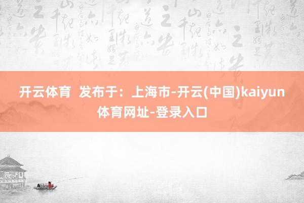 开云体育  发布于：上海市-开云(中国)kaiyun体育网址-登录入口
