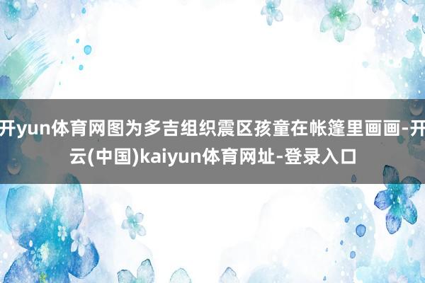 开yun体育网图为多吉组织震区孩童在帐篷里画画-开云(中国)kaiyun体育网址-登录入口