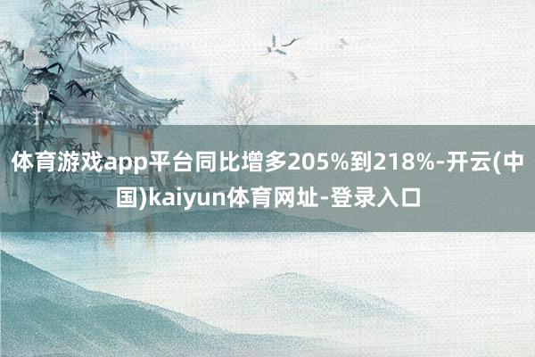体育游戏app平台同比增多205%到218%-开云(中国)kaiyun体育网址-登录入口