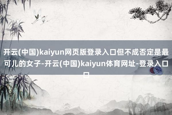开云(中国)kaiyun网页版登录入口但不成否定是最可儿的女子-开云(中国)kaiyun体育网址-登录入口