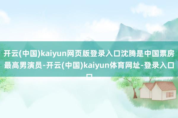 开云(中国)kaiyun网页版登录入口沈腾是中国票房最高男演员-开云(中国)kaiyun体育网址-登录入口