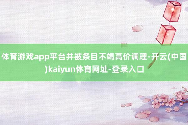 体育游戏app平台并被条目不竭高价调理-开云(中国)kaiyun体育网址-登录入口