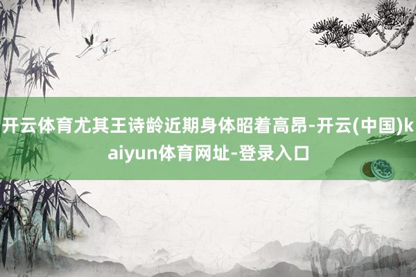 开云体育尤其王诗龄近期身体昭着高昂-开云(中国)kaiyun体育网址-登录入口