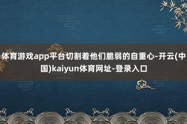体育游戏app平台切割着他们脆弱的自重心-开云(中国)kaiyun体育网址-登录入口