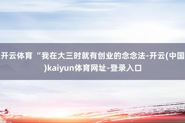 开云体育 “我在大三时就有创业的念念法-开云(中国)kaiyun体育网址-登录入口