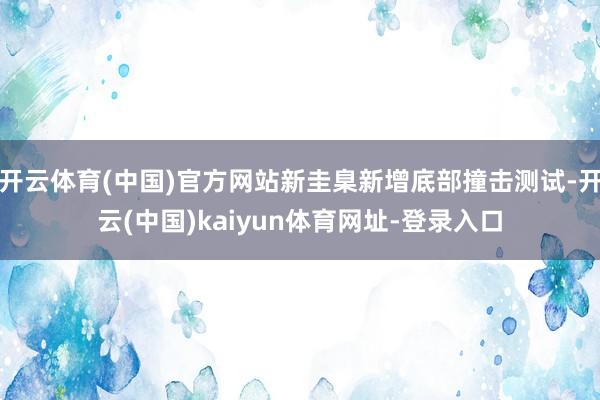 开云体育(中国)官方网站新圭臬新增底部撞击测试-开云(中国)kaiyun体育网址-登录入口