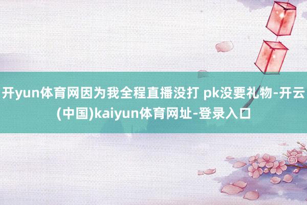 开yun体育网因为我全程直播没打 pk没要礼物-开云(中国)kaiyun体育网址-登录入口