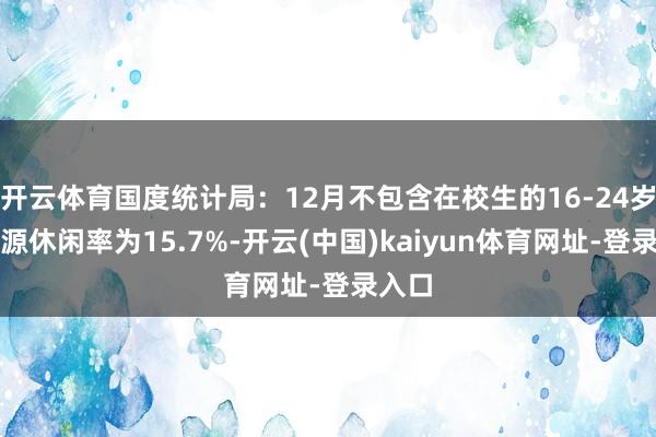 开云体育国度统计局：12月不包含在校生的16-24岁劳能源休闲率为15.7%-开云(中国)kaiyun体育网址-登录入口