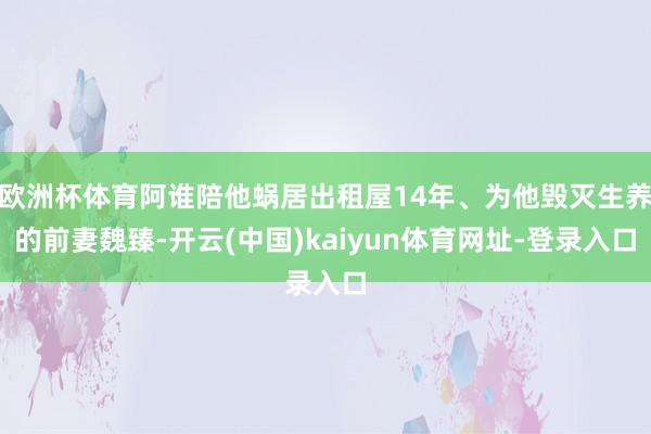 欧洲杯体育阿谁陪他蜗居出租屋14年、为他毁灭生养的前妻魏臻-开云(中国)kaiyun体育网址-登录入口