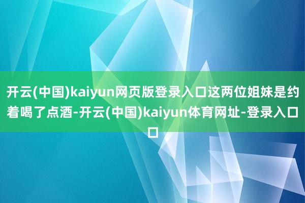 开云(中国)kaiyun网页版登录入口这两位姐妹是约着喝了点酒-开云(中国)kaiyun体育网址-登录入口
