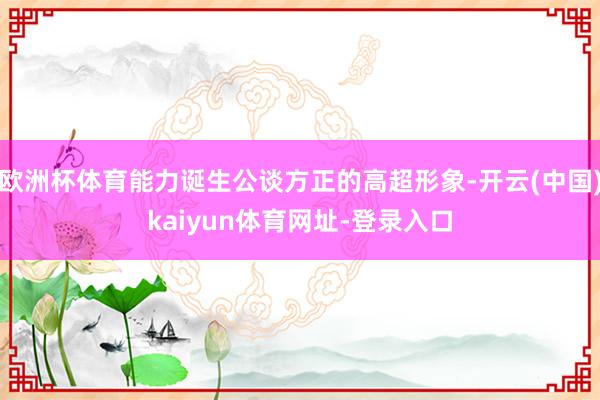 欧洲杯体育能力诞生公谈方正的高超形象-开云(中国)kaiyun体育网址-登录入口