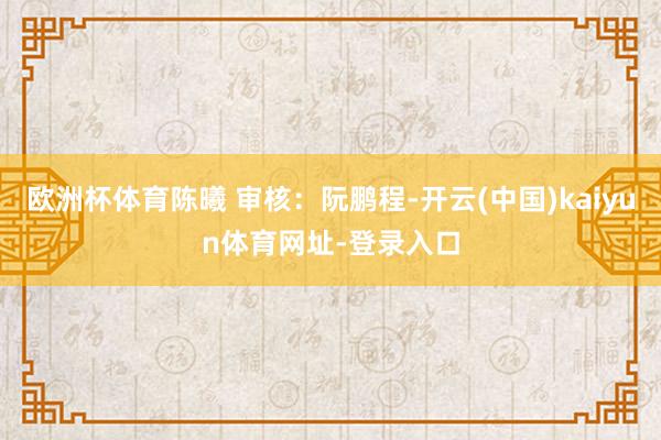 欧洲杯体育陈曦 审核：阮鹏程-开云(中国)kaiyun体育网址-登录入口