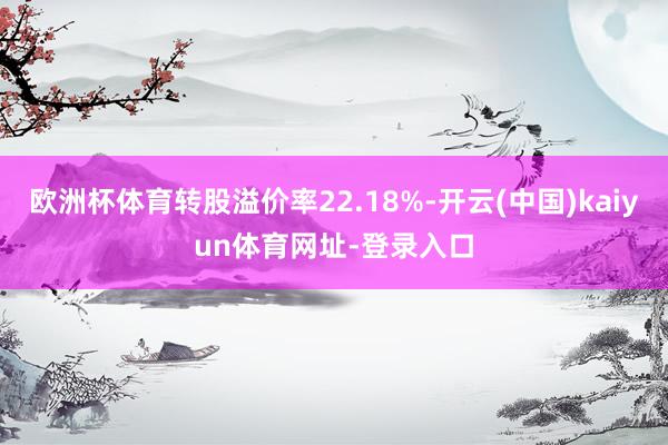 欧洲杯体育转股溢价率22.18%-开云(中国)kaiyun体育网址-登录入口