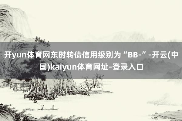 开yun体育网东时转债信用级别为“BB-”-开云(中国)kaiyun体育网址-登录入口